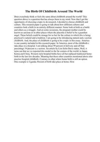 The Birth Of Childbirth Around The World
Does everybody think or feels the same about childbirth around the world? This
question above is a question that has always been in my mind. Now that I got the
opportunity of choosing a topic to do research. I decided to choose childbirth and
culture. This research paper is going to talk about how different cultures and
countries look a birth in an entirely different manner. Some look at birth as a battle
and others as a struggle. And on some occasions, the pregnant mother could be
known as unclean or in other places where the placenta is belief to be a guardian
angel. These beliefs could be strange for us but for the culture in which this is being
practiced is natural and a tradition. I am going to be introducing natural and c section
childbirth. And, the place of childbirth is going to be a topic in this essay. America
is one country included in this research paper. In America, most of the childbirth s
take place in a hospital. I am talking about 99 percent of delivery and off that
percentage 34 percent is c section. An article by Lisa Selin Davis states, Well, it
turns out that we ve exported this model to the far corners of the world; in Japan,
Korea and China, Western style hospital births have all but replaced traditional home
birth in the last few decades. Meaning that these other countries mentioned above also
practice hospital childbirth. Contrary to other where home birth is still an option.
One example is Uganda; Percent of birth take place at home. How
 