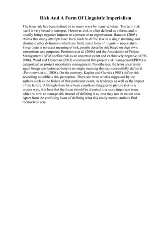 Risk And A Form Of Linguistic Imperialism
The term risk has been defined in so many ways by many scholars. The term risk
itself is very broad to interpret. However, risk is often defined as a threat and it
usually brings negative impacts to a person or an organisation. Hansson (2005)
claims that many attempts have been made to define risk in a single meaning and
eliminate other definitions which are futile and a form of linguistic imperialism .
Since there is no exact meaning of risk, people describe risk based on their own
perceptions and purposes. Perminova et al. (2008) and the Association of Project
Management (APM) define risk as an uncertain event and exclusively negative (APM,
2006). Ward and Chapman (2003) recommend that project risk management(PRM) is
categorized as project uncertainty management. Nonetheless, the term uncertainty
again brings confusion as there is no single meaning that can successfully define it
(Perminova et al., 2008). On the contrary, Kaplan and Garrick (1981) define risk
according to public s risk perception. There are three criteria suggested by the
authors such as the failure of that particular event, its tendency as well as the impact
of the failure. Although there have been countless struggles to picture risk in a
proper way, it is best that the focus should be diverted to a more important issue
which is how to manage risk instead of defining it as time may not be on our side.
Apart from the confusing issue of defining what risk really means, authors find
themselves very
 