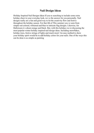 Nail Design Ideas
Holiday Inspired Nail Designs Ideas If you re searching to include some extra
holiday cheer to your everyday look, we ve the answer for you personally. Nail
designs really are a fun and good way to let the creativity flow and festive
throughout the holiday season. For that 4th of This summer you ve seen from
simple red colored, whitened and blue to intricate flag designs. Likewise, for
Halloween it s about orange and black. But, with this holidays we re discussing the
most popular winter holiday inspired nail design ideas. Including snowflakes,
holiday trees, festive strings of lights and much more! An easy method to show
your holiday spirit would be to add holiday colors for your nails. One of the ways this
can be done is as simple as painting
 