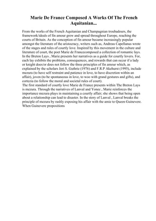 Marie De France Composed A Works Of The French
Aquitanian...
From the works of the French Aquitanian and Champagnian troubadours, the
framework/ideals of fin amour grew and spread throughout Europe, reaching the
courts of Britain. As the conception of fin amour became increasingly popular
amongst the literature of the aristocracy, writers such as, Andreas Capellanus wrote
of the stages and rules of courtly love. Inspired by this movement in the culture and
literature of court, the poet Marie de Francecomposed a collection of romantic lays.
In the Breton Lays , Marie presents her narratives as a guide for courtly lovers. For,
each lay exhibits the problems, consequences, and rewards that can occur if a lady
or knight does/or does not follow the three principles of fin amour which, as
explained by the scholars Jeri S. Guthrie (1976) and F.R.P Akehurst (1995), include
mezura (to have self restraint and patience in love, to have discretion within an
affair), joven (to be spontaneous in love, to woo with grand gestures and gifts), and
cortezia (to follow the moral and societal rules of court).
The first standard of courtly love Marie de France presents within The Breton Lays
is mezura. Through the narratives of Lanval and Yonec , Marie reinforces the
importance mezura plays in maintaining a courtly affair; she shows that being open
about a relationship can lead to disaster. In the story of Lanval , Lanval breaks the
principle of mezura by rashly exposing his affair with the amie to Queen Guinevere.
When Guinevere propositions
 