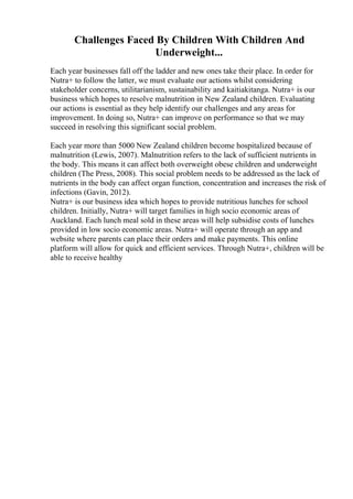 Challenges Faced By Children With Children And
Underweight...
Each year businesses fall off the ladder and new ones take their place. In order for
Nutra+ to follow the latter, we must evaluate our actions whilst considering
stakeholder concerns, utilitarianism, sustainability and kaitiakitanga. Nutra+ is our
business which hopes to resolve malnutrition in New Zealand children. Evaluating
our actions is essential as they help identify our challenges and any areas for
improvement. In doing so, Nutra+ can improve on performance so that we may
succeed in resolving this significant social problem.
Each year more than 5000 New Zealand children become hospitalized because of
malnutrition (Lewis, 2007). Malnutrition refers to the lack of sufficient nutrients in
the body. This means it can affect both overweight obese children and underweight
children (The Press, 2008). This social problem needs to be addressed as the lack of
nutrients in the body can affect organ function, concentration and increases the risk of
infections (Gavin, 2012).
Nutra+ is our business idea which hopes to provide nutritious lunches for school
children. Initially, Nutra+ will target families in high socio economic areas of
Auckland. Each lunch meal sold in these areas will help subsidise costs of lunches
provided in low socio economic areas. Nutra+ will operate through an app and
website where parents can place their orders and make payments. This online
platform will allow for quick and efficient services. Through Nutra+, children will be
able to receive healthy
 