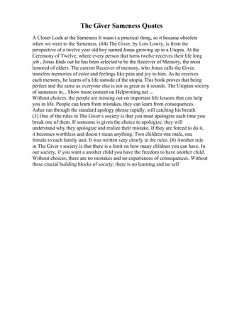 The Giver Sameness Quotes
A Closer Look at the Sameness It wasn t a practical thing, so it became obsolete
when we went to the Sameness. (84) The Giver, by Lois Lowry, is from the
perspective of a twelve year old boy named Jonas growing up in a Utopia. At the
Ceremony of Twelve, where every person that turns twelve receives their life long
job , Jonas finds out he has been selected to be the Receiver of Memory, the most
honored of elders. The current Receiver of memory, who Jonas calls the Giver,
transfers memories of color and feelings like pain and joy to him. As he receives
each memory, he learns of a life outside of the utopia. This book proves that being
perfect and the same as everyone else is not as great as it sounds. The Utopian society
of sameness in... Show more content on Helpwriting.net ...
Without choices, the people are missing out on important life lessons that can help
you in life. People can learn from mistakes, they can learn from consequences.
Asher ran through the standard apology phrase rapidly, still catching his breath.
(3) One of the rules in The Giver s society is that you must apologize each time you
break one of them. If someone is given the choice to apologize, they will
understand why they apologize and realize their mistake. If they are forced to do it,
it becomes worthless and doesn t mean anything. Two children one male, one
female to each family unit. It was written very clearly in the rules. (8) Another rule
in The Giver s society is that there is a limit on how many children you can have. In
our society, if you want a another child you have the freedom to have another child.
Without choices, there are no mistakes and no experiences of consequences. Without
these crucial building blocks of society, there is no learning and no self
 