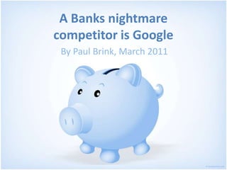 A Banks nightmarecompetitor is Google By Paul Brink, March 2011 
