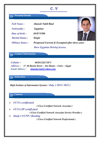 C.V
Personal Details
Full Name : Abanob Nabil Riad
Nationality : Egyptian
Date of birth :
Marital Status :
05/07/1990
Single
Military Status : Postponed Current & Exempted after three years
Have Egyptian Driving license.
Contact Information
Cellular : 00201228272071
Address : 37 Ali Basha Street – Ain Shams – Cairo – Egypt
Email Address : abanob.riad@yahoo.com
Education
High Institute of Information Systems / July, ( 2011/ 2012 )
Courses

CCNA certificated 
( Cisco Certified Network Associate )
CCNA SP certificated 
( Cisco Certified Network Associate Service Provider ) 
Study ( CCNP ) Routing 
( Cisco Certified Network Professional )
 