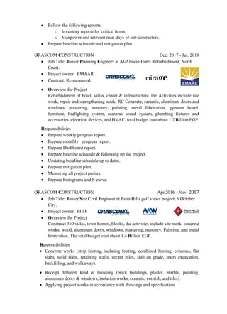  Follow the following reports:
o Inventory reports for critical items.
o Manpower and relevant man-days of sub-contractors.
 Prepare baseline schedule and mitigation plan.
ORASCOM CONSTRUCTION Dec. 2017 - Jul. 2018
 Job Title: Junior Planning Engineer at Al-Almein Hotel Refurbishment, North
Coast.
 Project owner: EMAAR.
 Contract: Re-measured.
 Overview for Project
Refurbishment of hotel, villas, chalet & infrastructure. the Activities include site
work, repair and strengthening work, RC Concrete, ceramic, aluminum doors and
windows, plastering, masonry, painting, metal fabrication, gypsum board,
furniture, firefighting system, cameras sound system, plumbing fixtures and
accessories, electrical devices, and HVAC. total budget cost about 1.2 Billion EGP.
Responsibilities
 Prepare weekly progress report.
 Prepare monthly progress report.
 Prepare Dashboard report.
 Prepare baseline schedule & following up the project.
 Updating baseline schedule up to dates.
 Prepare mitigation plan.
 Mentoring all project parties.
 Prepare histograms and S-curve.
ORASCOM CONSTRUCTION Apr.2016 - Nov. 2017
 Job Title: Junior Site Civil Engineer at Palm Hills golf views project, 6 October
City.
 Project owner: PHD.
 Overview for Project
Construct 360 villas, town homes, blocks, the activities include site work, concrete
works, wood, aluminum doors, windows, plastering, masonry, Painting, and metal
fabrication. The total budget cost about 1.4 Billion EGP.
Responsibilities
 Concrete works (strip footing, isolating footing, combined footing, columns, flat
slabs, solid slabs, retaining walls, secant piles, slab on grade, stairs excavation,
backfilling, and walkaway).
 Receipt different kind of finishing (brick buildings, plaster, marble, painting,
aluminum doors & windows, isolation works, ceramic, cornish, and tiles).
 Applying project works in accordance with drawings and specification.
 