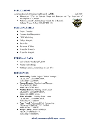 PUPLICATIONS
American Journal of Engineering Research (AJER) Jul. 2020
 Manuscript “Effect of Stirrups Shape and Branches on The Behaviour of
Rectangular RC Columns “.
 Author: Abanoub Ghobrial, Nagy Fouad, Ata El-Kariem,
Volume-9, Issue-7, July 2020, PP-170-180.
PERSONAL SKILLS
 Project Planning.
 Construction Management.
 CPM Scheduling.
 Delays Analysis.
 Reporting.
 Technical Writing.
 Scientific Research.
 Scientific Analysis
PERSONAL DATA
 Date of birth: October 21th
, 1990
 Marital status: Single
 Military Status: Accomplished in Mar. 2016
REFERENCES
 Samir Sobhy, Senior Project Controls Manager.
ORASCOM CONSTRUCTION.
Mobil: 002-01222759295.
 George Ibrahim, Planning Area Manager.
EHAF CONSULTING.
Mobil: 002-01283130337.
 Michael Youssry, Planning Team Leader.
ORASCOM CONSTRUCTION.
Mobil: 002-01229163262.
 Mina Mickhael , Planning Team Leader.
ORASCOM CONSTRUCTION.
Mobil: 002-01277336589.
 Nagy Fouad, Professor of Civil Engineering.
GERMAN UNIVERSITY IN CAIRO.
Mobil: 002-01223198257.
 Magdi Genidy , Assoc. Professor.
HELWAN UNIVERSITY.
Mobil: 002-01000080596.
All references are available upon request.
 