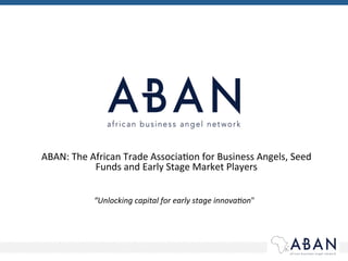 ABAN:	
  The	
  African	
  Trade	
  Associa2on	
  for	
  Business	
  Angels,	
  Seed	
  
Funds	
  and	
  Early	
  Stage	
  Market	
  Players	
  
“Unlocking	
  capital	
  for	
  early	
  stage	
  innova4on"	
  	
  
 