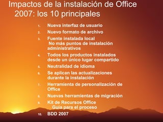 Impactos de la instalación de Office
  2007: los 10 principales
        1.    Nueva interfaz de usuario
        2.    Nuevo formato de archivo
        3.    Fuente instalada local
              No más puntos de instalación
              administrativos
        4.    Todos los productos instalados
              desde un único lugar compartido
        5.    Neutralidad de idioma
        6.    Se aplican las actualizaciones
              durante la instalación
        7.    Herramienta de personalización de
              Office
        8.    Nuevas herramientas de migración
        9.    Kit de Recursos Office
                Guía para el proceso
        10.   BDD 2007
 