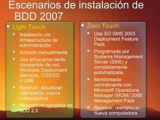 Escenarios de instalación de
 BDD 2007
   Light Touch                      Zero Touch
       Instalación sin                  Usa SO SMS 2003
        infraestructura de                Deployment Feature
        administración                    Pack
       Iniciada manualmente             Programada por
                                          Systems Management
       Usa almacenamiento                Server (SMS) y
        compartido de red,                completamente
        Windows Deployment                automatizada
        Services, CD/DVD
        o USB                            Monitoreada
                                          centralmente con
       Renovar, actualizar,              Microsoft Operations
        reemplazar, nueva                 Manager (MOM) 2005
        computadora                       Management Pack
       Reescritura completa de          Renovar, reemplazar,
        BDD 2.5                           nueva computadora
 