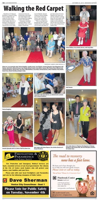 10A SUN NEWSPAPERS OCTOBER 25, 2014 • WEEKEND EDITION
Residents of A Banyan
Residence Assisted Living
Resort walked the red
carpet for their third
Annual Fashion Show.
Chris Snider, director of
Business Development
at A Banyan Residence,
emceed the event while
volunteers from the
community and health
care field helped with
everything from judging
to hair and makeup.
Volunteers included
Amanda Yakicic (Gulf
City Home Care), Cassie
Snider (Pinebrook
Care & Rehab), Kristen
Colavita (Senior Bridge),
Cris Scholz (Gulf City
Home Care) and Beth
Lamprecht (Mary Kay).
“This is our third year
hosting the Red Carpet
Fashion Show and it takes
a lot of time and effort to
put these kind of events
together but when you
see the residents coming
down the red carpet with
smiles on their faces, it
makes it all worthwhile
and we feel very fortunate
to be a part of their lives,”
Snider said.
Walking the Red Carpet
PHOTOS BY JOSEPH JOHN ORCHULLI II
Shown are, in no particular order, Patricia Houghton, Jennifer Jewart, Jean Pletcher, Jeanetta Spinazola, Anna Slingerland, John
Paxman, John Harris, Deborah Stewart, Jane Stanley, Michael Granick, Sarah White, Suzanne Ellis, Theresa Fleury (Dietary Cook,
A Banyan Residence), Noreen Doerr, Gary Plant, Edith Bruhlman, Grace Bolen, Beverly Bowman, Zoltan Friedmann, Mary Kamim,
Donna Foran, Marion Borofsky and Agnes Crosby.
Alice Snyder with Coleen Depasse, the activities director at A
Banyan Residence.
John Paxman.
Jeanetta Spinazola with Cris Scholz of Gulf City Home Care.
Chris Snider (director of Business Development at A Banyan
Residence) with Suzanne Ellis, who won third place overall in
the fashion show.
Leona Plant with Jenna Martens, an administrative assistant
with A Banyan Residence.
Joshua McElwee, the activities director, with Sonya Klein.
Patricia Houghton.
The road to recovery
now has a fast lane.
We know you’ve been through a lot.
Let us help you with your speedy recovery.
Please visit or call us today.
“Best of Venice” Winner For 8 Consecutive Years!
We understand care,
we practice compassion.
1240 Pinebrook Road
Venice, FL 34285-6421
(941) 488-6733
www.genesishcc.com/Pinebrook
EQUAL HOUSING
O P P O R T U N I T Y
2013
BRONZE
487271
Fire Protection and Emergency Medical Services are
basic, essential services of any local government. The citizens
of the City of Venice need leaders who will protect your
homes, your families and your lives.
Please join with your local Firefighters and Paramedics
and vote for the following champion of Public Safety:
Dave Sherman
Venice City Councilman - Seat 1
“Paid political advertisement for Dave Sherman for Venice City Councilman Seat 1 - paid for in kind and approved by Firefighters and Paramedics for Public Safety.”
Please Vote for Public Safety
on Tuesday, November 4th
487790
 