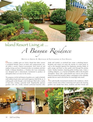 18	 Gulf Coast Living
Discover a hidden gem on Venice Island that offers seniors
a wonderful lifestyle, peace of mind, and compassionate care,
all within a serene, tropical environment. Since fresh air and
outdoor living can have a beneficial effect on residents and their
health, A Banyan Residence, a Timeless Life Care community,
was designed and is meticulously maintained to produce an
atmosphere that is an oasis for the senses.
The gorgeous orchid and botanical gardens are a sight to behold,
with rainbow-hued colors and lovely fragrances that fill the air. A
walking path winds through a lush landscape filled with a variety
of fruit trees, inviting a peaceful stroll. Magnificently spacious
gazebos with soft, vividly colored cushioned benches offer
Written by Kirsten K. Whitehead & Photographed by Edie Hanson
A Banyan Residence
shade and comfort, as overhead fans create a refreshing breeze.
Residents and visitors can enjoy the serenity of a duck pond, as
well as the beautiful Japanese koi displaying amazing shades of
gold, orange and black as they gently swim through the pristine
waters. Nearby fountains, featuring gently trickling water, create a
soothing ambiance, as a myriad of butterflies adds to the beautiful
atmosphere. Those with a green thumb may want to roll up their
sleeves to tend to the tomatoes, lettuce, and peppers in the vegetable
garden that are used in the kitchen for amazingly fresh meals.
The earth-friendly environment extends to the residences, which
creates a lovely sense of flow connecting each suite to the stunning
gardens. Just outside their doors, residents and their friends and
Island Resort Living at ...
 