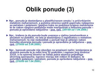 Oblik ponude (3) ►  Npr., ponuda je dostavljena u plastificiranom omotu i s pričvršćenim metalnim mehanizmom, a početna stranica sadrži papirnatu naljepnicu sa pečatom i potpisom; ljepljiva traka ne podržava krajeve mehanizma te se nakon njegova podizanja može manipulirati s listovima ponude – ponuda je opravdano isključena –  poz. rješ.   (281/09 od 7.04.2009.) ►  Npr., traženo je da ponuda bude uvezana u cjelinu jamstvenikom s pečatom na poleđini, no ista je dostavljena u registratoru s metalnim mehanizmom; to nije nedostatak u ponudi koji je uklonjiv nakon trenutka otvaranja ponuda i ponuda je opravdano je isključena –  poz. rješ.   (279/09 od 3.04.2009.) ►  Npr., ispravak ponude nije obavljen na propisani način: izmijenjena je stranica ponude te je redni broj 32 prekrižen i napisan broj stranice 23/25, a na spornoj stranici se nalazi jedna stranica prijedloga okvirnog sporazuma; ispravci moraju biti vidljivi ili dokazivi, te potvrđeni potpisom i pečatom; ponuda je opravdano isključena –  poz. rješ.   (216/09 od 7.04.2009.) 