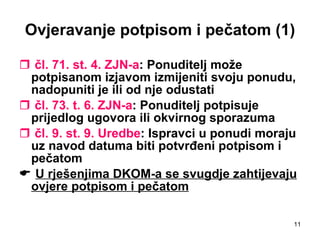 Ovjeravanje potpisom i pečatom (1) čl. 71. st. 4. ZJN-a : Ponuditelj može potpisanom izjavom izmijeniti svoju ponudu, nadopuniti je ili od nje odustati čl. 73. t. 6. ZJN-a : Ponuditelj potpisuje prijedlog ugovora ili okvirnog sporazuma čl. 9. st. 9. Uredbe : Ispravci u ponudi moraju uz navod datuma biti potvrđeni potpisom i pečatom    U rješenjima DKOM-a se svugdje zahtijevaju ovjere potpisom i pečatom   
