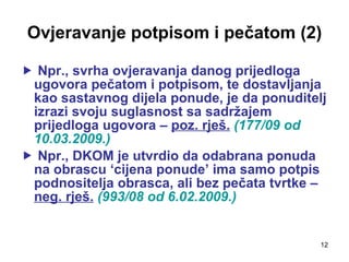 Ovjeravanje potpisom i pečatom (2) Npr., svrha ovjeravanja danog prijedloga ugovora pečatom i potpisom, te dostavljanja kao sastavnog dijela ponude, je da ponuditelj izrazi svoju suglasnost sa sadržajem prijedloga ugovora –  poz. rješ.   (177/09 od 10.03.2009.) Npr., DKOM je utvrdio da odabrana ponuda na obrascu ‘cijena ponude’ ima samo potpis podnositelja obrasca, ali bez pečata tvrtke –  neg. rješ.   (993/08 od 6.02.2009.) 