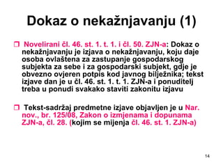 Dokaz o nekažnjavanju (1) Novelirani čl. 46. st. 1. t. 1. i čl. 50. ZJN-a : Dokaz o nekažnjavanju je izjava o nekažnjavanju, koju daje osoba ovlaštena za zastupanje gospodarskog subjekta za sebe i za gospodarski subjekt, gdje je obvezno ovjeren potpis kod javnog bilježnika; tekst izjave dan je u čl. 46. st. 1. t. 1. ZJN-a i ponuditelj treba u ponudi svakako staviti zakonitu izjavu   Tekst-sadržaj predmetne izjave objavljen je u  Nar. nov., br. 125/08, Zakon o izmjenama i dopunama ZJN-a, čl. 28. ( kojim se mijenja  čl. 46. st. 1. ZJN-a) 