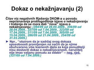 Dokaz o nekažnjavanju (2) Čitav niz negativnih Rješenja DKOM-a u povodu nepriznavanja prošlogodišnje izjave o nekažnjavanju i traženja da se mora dati ‘’nova’’ izjava o nekažnjavanju:  (394/09 od 28.04.2009., 356/09 od 28.04.2009., 327/09 od 7.04.2009., 323/09 od 17.04.2009., 311/09 od 7.04.2009., 305/09 od 15.04.2009., 286/09 od 21.04.2009., 254/09 od 31.03.2009.) ►  Npr., ‘’obzirom da je sadržaj ovog dokaza sposobnosti promijenjen na način da je njime obuhvaćeno više kaznenih djela za koja ponuditelji nisu dostavili dokaz o nekažnjavanosti, naručitelj nije imao valjanu ponudu za odabir’’ –  neg. rješ.   (327/09 od 7.04.2009.)   