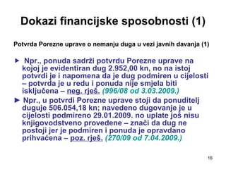 Dokazi financijske sposobnosti (1) Potvrda Porezne uprave o nemanju duga u vezi javnih davanja (1) Npr., ponuda sadrži potvrdu Porezne uprave na kojoj je evidentiran dug 2.952,00 kn, no na istoj potvrdi je i napomena da je dug podmiren u cijelosti – potvrda je u redu i ponuda nije smjela biti isključena –  neg. rješ.   (996/08 od 3.03.2009.) ►  Npr., u potvrdi Porezne uprave stoji da ponuditelj duguje 506.054,18 kn; navedeno dugovanje je u cijelosti podmireno 29.01.2009. no uplate još nisu knjigovodstveno provedene – znači da dug ne postoji jer je podmiren i ponuda je opravdano prihvaćena –  poz. rješ.   (270/09 od 7.04.2009.)   