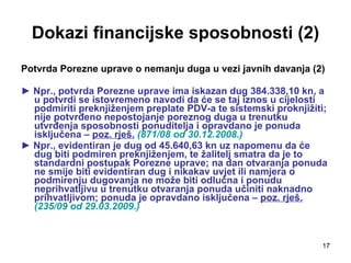 Dokazi financijske sposobnosti (2) Potvrda Porezne uprave o nemanju duga   u vezi javnih davanja (2) ►  Npr., potvrda Porezne uprave ima iskazan dug 384.338,10 kn, a u potvrdi se istovremeno navodi da će se taj iznos u cijelosti podmiriti preknjiženjem preplate PDV-a te sistemski proknjižiti; nije potvrđeno nepostojanje poreznog duga u trenutku utvrđenja sposobnosti ponuditelja i opravdano je ponuda isključena –  poz. rješ.   (871/08 od 30.12.2008.) ►  Npr., evidentiran je dug od 45.640,63 kn uz napomenu da će dug biti podmiren preknjiženjem, te žalitelj smatra da je to standardni postupak Porezne uprave; na dan otvaranja ponuda ne smije biti evidentiran dug i nikakav uvjet ili namjera o podmirenju dugovanja ne može biti odlučna i ponudu neprihvatljivu u trenutku otvaranja ponuda učiniti naknadno prihvatljivom; ponuda je opravdano isključena –  poz. rješ.   (235/09 od 29.03.2009.) 