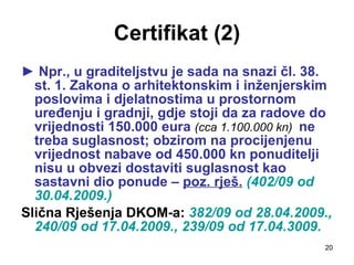 Certifikat (2) ►  Npr., u graditeljstvu je sada na snazi čl. 38. st. 1. Zakona o arhitektonskim i inženjerskim poslovima i djelatnostima u prostornom uređenju i gradnji, gdje stoji da za radove do vrijednosti 150.000 eura  (cca 1.100.000 kn)  ne treba suglasnost; obzirom na procijenjenu vrijednost nabave od 450.000 kn ponuditelji nisu u obvezi dostaviti suglasnost kao sastavni dio ponude –  poz. rješ.  (402/09 od 30.04.2009.) Slična Rješenja DKOM-a:  382/09 od   28.04.2009., 240/09 od 17.04.2009., 239/09 od 17.04.3009. 