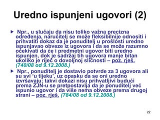 Uredno ispunjeni ugovori (2) Npr., u slučaju da nisu toliko važna precizna određenja, naručitelj se može fleksibilnije odnositi i prihvatiti dokaz da je ponuditelj u prošlosti uredno ispunjavao obveze iz ugovora i da se može razumno očekivati da će i predmetni ugovor biti uredno ispunjen, dok je sadržaj tih ugovora manje bitan ukoliko je riječ o dovoljnoj sličnosti –  poz. rješ.   (740/08 od 9.12.2008.)   Npr., ponuditelj je dostavio potvrde za 3 ugovora ali su svi ‘u tijeku’, uz opasku da se oni uredno izvršavaju; takvi dokazi nisu prihvatljivi budući prema ZJN-u se pretpostavlja da je ponuditelj već ispunio ugovor i da više nema obveze prema drugoj strani –  poz. rješ.   (784/08 od 9.12.2008.) 
