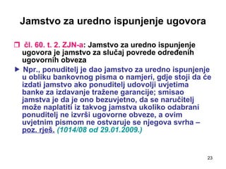 Jamstvo za uredno ispunjenje ugovora čl. 60. t. 2. ZJN-a : Jamstvo za uredno ispunjenje ugovora je jamstvo za slučaj povrede određenih ugovornih obveza    Npr., ponuditelj je dao jamstvo za uredno ispunjenje u obliku bankovnog pisma o namjeri, gdje stoji da će izdati jamstvo ako ponuditelj udovolji uvjetima banke za izdavanje tražene garancije; smisao jamstva je da je ono bezuvjetno, da se naručitelj može naplatiti iz takvog jamstva ukoliko odabrani ponuditelj ne izvrši ugovorne obveze, a ovim uvjetnim pismom ne ostvaruje se njegova svrha –  poz. rješ.   (1014/08 od 29.01.2009.) 