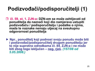 Podizvođači/podisporučitelji (1) čl. 59. st. 1. ZJN-a : DZN-om se može zahtijevati od ponuditelja da naznači koji dio namjerava ustupiti podizvođaču / podisporučitelju i podatke o njima, mada te naznake nemaju utjecaj na sveukupnu odgovornost ponuditelja    Npr., ponuditelj koji podnosi svoju ponudu može biti i podizvođač/podisporučitelj drugom ponuditelju jer to nije suprotno odredbama čl. 84. ZJN-a i ne može biti zbog toga isključen –  neg. rješ .  (157/08 od 5.05.2008.) 