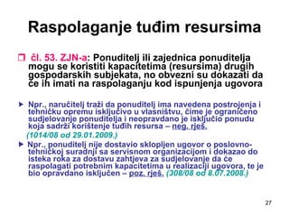 Raspolaganje tuđim resursima čl. 53. ZJN-a : Ponuditelj ili zajednica ponuditelja mogu se koristiti kapacitetima (resursima) drugih gospodarskih subjekata, no obvezni su dokazati da će ih imati na raspolaganju kod ispunjenja ugovora Npr., naručitelj traži da ponuditelj ima navedena postrojenja i tehničku opremu isključivo u vlasništvu, čime je ograničeno sudjelovanje ponuditelja i neopravdano je isključio ponudu koja sadrži korištenje tuđih resursa –  neg. rješ.   (1014/08 od 29.01.2009.)    Npr., ponuditelj nije dostavio sklopljen ugovor o poslovno-tehničkoj suradnji sa servisnom organizacijom i dokazao do isteka roka za dostavu zahtjeva za sudjelovanje da će raspolagati potrebnim kapacitetima u realizaciji ugovora, te je bio opravdano isključen –  poz. rješ.   (308/08 od 8.07.2008.) 