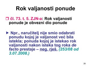 Rok valjanosti ponude čl. 73. t. 5. ZJN-a : Rok valjanosti ponude je obvezni dio ponude    Npr., naručitelj nije smio odabrati ponudu kojoj je valjanost već bila istekla; ponuda kojoj je istekao rok valjanosti nakon isteka tog roka  de   facto  prestaje –  neg. rješ.   (253/08 od 3.07.2008.) 