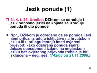 Jezik ponude (1) čl. 4. t. 25. Uredbe : DZN-om se određuje i jezik odnosno jezici na kojima se izrađuje ponuda ili dio ponude    Npr., DZN-om je određeno da se ponuda i svi njeni prilozi izrađuju isključivo na hrvatskom jeziku ili u prilogu moraju imati ovjereni prijevod; kako odabrana ponuda sadrži dokaze sposobnosti izdane na engleskom jeziku bez ovjerenog prijevoda trebala je biti isključena –  neg. rješ.   (742/08 od 21.11.2008.) 