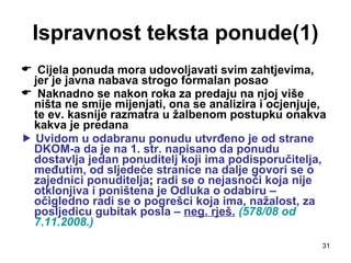 Ispravnost teksta ponude(1) Cijela ponuda mora udovoljavati svim zahtjevima, jer je javna nabava strogo formalan posao Naknadno se nakon roka za predaju na njoj više ništa ne smije mijenjati, ona se analizira i ocjenjuje, te ev. kasnije razmatra u žalbenom postupku onakva kakva je predana    Uvidom u odabranu ponudu utvrđeno je od strane DKOM-a da je na 1. str. napisano da ponudu dostavlja jedan ponuditelj koji ima podisporučitelja, međutim, od sljedeće stranice na dalje govori se o zajednici ponuditelja ;  radi se o nejasnoći koja nije otklonjiva i poništena je Odluka o odabiru – očigledno radi se o pogrešci koja ima, nažalost, za posljedicu gubitak posla –  neg. rješ.   (578/08 od 7.11.2008.) 