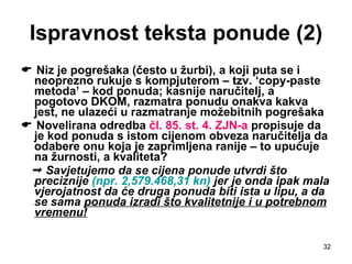 Ispravnost teksta ponude (2)    Niz je pogrešaka (često u žurbi), a koji puta se i neoprezno rukuje s kompjuterom – tzv. ‘copy-paste metoda’ – kod ponuda; kasnije naručitelj, a pogotovo DKOM, razmatra ponudu onakva kakva jest, ne ulazeći u razmatranje možebitnih pogrešaka    Novelirana odredba  čl. 85. st. 4. ZJN-a  propisuje da je kod ponuda s istom cijenom obveza naručitelja da odabere onu koja je zaprimljena ranije – to upućuje na žurnosti, a kvaliteta?     Savjetujemo da se cijena ponude utvrdi što preciznije  (npr. 2,579.468,31 kn)  jer je onda ipak mala vjerojatnost da će druga ponuda biti ista u lipu, a da se sama  ponuda izradi što kvalitetnije i u potrebnom   vremenu! 