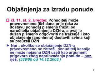 Objašnjenja za izradu ponude    čl. 11. st. 2. Uredbe : Ponuditelj može pravovremeno (6/4 dana prije roka za dostavu ponuda) pismeno tražiti od naručitelja objašnjenja DZN-a, a ovaj je dužan pismeno odgovoriti na traženje i isto objašnjenje (anonimno) dostaviti svima koji su preuzeli DZN    Npr., ukoliko se objašnjenje DZN-a pravovremeno ne zatraži, ponuditelj kasnije ne može nejasnu DZN uzeti kao argument prigovora zbog neprihvaćanja ponude –  poz. rješ.   (589/08 od 14.12.2008.) 