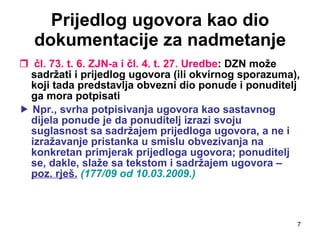 Prijedlog ugovora kao dio dokumentacije za nadmetanje čl. 73. t. 6. ZJN-a i čl. 4. t. 27. Uredbe : DZN može sadržati i prijedlog ugovora (ili okvirnog sporazuma), koji tada predstavlja obvezni dio ponude i ponuditelj ga mora potpisati    Npr., svrha potpisivanja ugovora kao sastavnog dijela ponude je da ponuditelj izrazi svoju suglasnost sa sadržajem prijedloga ugovora, a ne i izražavanje pristanka u smislu obvezivanja na konkretan primjerak prijedloga ugovora; ponuditelj se, dakle, slaže sa tekstom i sadržajem ugovora –  poz. rješ.   (177/09 od 10.03.2009.) 
