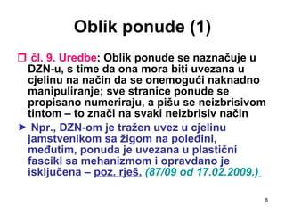 Oblik ponude (1) čl. 9. Uredbe : Oblik ponude se naznačuje u DZN-u, s time da ona mora biti uvezana u cjelinu na način da se onemogući naknadno manipuliranje; sve stranice ponude se propisano numeriraju, a pišu se neizbrisivom tintom – to znači na svaki neizbrisiv način    Npr., DZN-om je tražen uvez u cjelinu jamstvenikom sa žigom na poleđini, međutim, ponuda je uvezana u plastični fascikl sa mehanizmom i opravdano je isključena –  poz. rješ.   (87/09 od 17.02.2009.)   