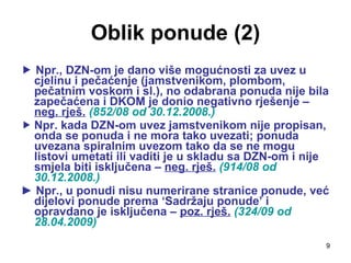 Oblik ponude (2)    Npr., DZN-om je dano više mogućnosti za uvez u cjelinu i pečaćenje (jamstvenikom, plombom, pečatnim voskom i sl.), no odabrana ponuda nije bila zapečaćena i DKOM je donio negativno rješenje –  neg. rješ.   (852/08 od 30.12.2008.) Npr. kada DZN-om uvez jamstvenikom nije propisan, onda se ponuda i ne mora tako uvezati; ponuda uvezana spiralnim uvezom tako da se ne mogu listovi umetati ili vaditi je u skladu sa DZN-om i nije smjela biti isključena –  neg. rješ.   (914/08 od 30.12.2008.) ►  Npr., u ponudi nisu numerirane stranice ponude, već dijelovi ponude prema ‘Sadržaju ponude’ i opravdano je isključena –  poz. rješ.   (324/09 od 28.04.2009) 