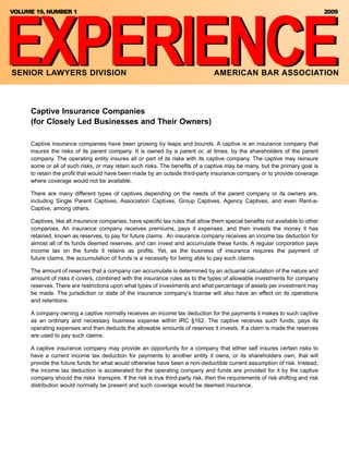 EXPERIENCE
VOLUME 19, NUMBER 1                                                                                                              2009




SENIOR LAWYERS DIVISION                                                           AMERICAN BAR ASSOCIATION



     Captive Insurance Companies
     (for Closely Led Businesses and Their Owners)

     Captive insurance companies have been growing by leaps and bounds. A captive is an insurance company that
     insures the risks of its parent company. It is owned by a parent or, at times, by the shareholders of the parent
     company. The operating entity insures all or part of its risks with its captive company. The captive may reinsure
     some or all of such risks, or may retain such risks. The benefits of a captive may be many, but the primary goal is
     to retain the profit that would have been made by an outside third-party insurance company or to provide coverage
     where coverage would not be available.

     There are many different types of captives depending on the needs of the parent company or its owners are,
     including Single Parent Captives, Association Captives, Group Captives, Agency Captives, and even Rent-a-
     Captive, among others.

     Captives, like all insurance companies, have specific tax rules that allow them special benefits not available to other
     companies. An insurance company receives premiums, pays it expenses, and then invests the money it has
     retained, known as reserves, to pay for future claims. An insurance company receives an income tax deduction for
     almost all of its funds deemed reserves, and can invest and accumulate these funds. A regular corporation pays
     income tax on the funds it retains as profits. Yet, as the business of insurance requires the payment of
     future claims, the accumulation of funds is a necessity for being able to pay such claims.

     The amount of reserves that a company can accumulate is determined by an actuarial calculation of the nature and
     amount of risks it covers, combined with the insurance rules as to the types of allowable investments for company
     reserves. There are restrictions upon what types of investments and what percentage of assets per investment may
     be made. The jurisdiction or state of the insurance company’s license will also have an effect on its operations
     and retentions.

     A company owning a captive normally receives an income tax deduction for the payments it makes to such captive
     as an ordinary and necessary business expense within IRC §162. The captive receives such funds, pays its
     operating expenses and then deducts the allowable amounts of reserves it invests. If a claim is made the reserves
     are used to pay such claims.

     A captive insurance company may provide an opportunity for a company that either self insures certain risks to
     have a current income tax deduction for payments to another entity it owns, or its shareholders own, that will
     provide the future funds for what would otherwise have been a non-deductible current assumption of risk. Instead,
     the income tax deduction is accelerated for the operating company and funds are provided for it by the captive
     company should the risks transpire. If the risk is true third-party risk, then the requirements of risk shifting and risk
     distribution would normally be present and such coverage would be deemed insurance.
 