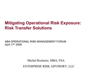 Mitigating Operational Risk Exposure:
Risk Transfer Solutions


ABA OPERATIONAL RISK MANAGEMENT FORUM
April 17th 2008




             Michel Rochette, MBA, FSA
          ENTERPRISE RISK ADVISORY, LLC
 