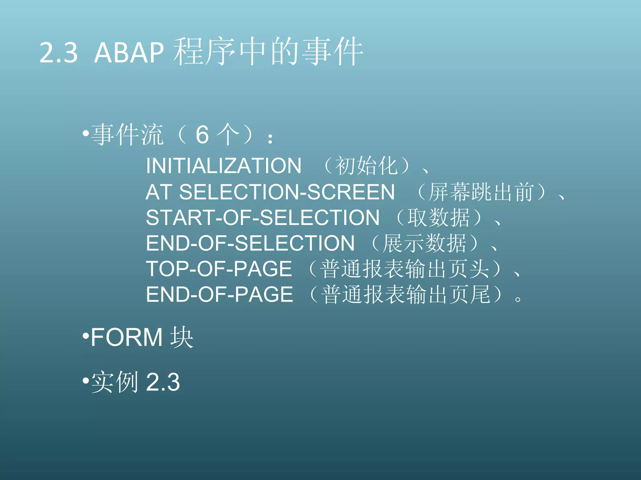 2.3  ABAP 程序中的事件 事件流（ 6 个）： INITIALIZATION  （初始化）、 AT SELECTION-SCREEN  （屏幕跳出前）、 START-OF-SELECTION （取数据）、 END-OF-SELECTION （展示数据）、 TOP-OF-PAGE （普通报表输出页头）、  END-OF-PAGE （普通报表输出页尾）。 FORM 块 实例 2.3 
