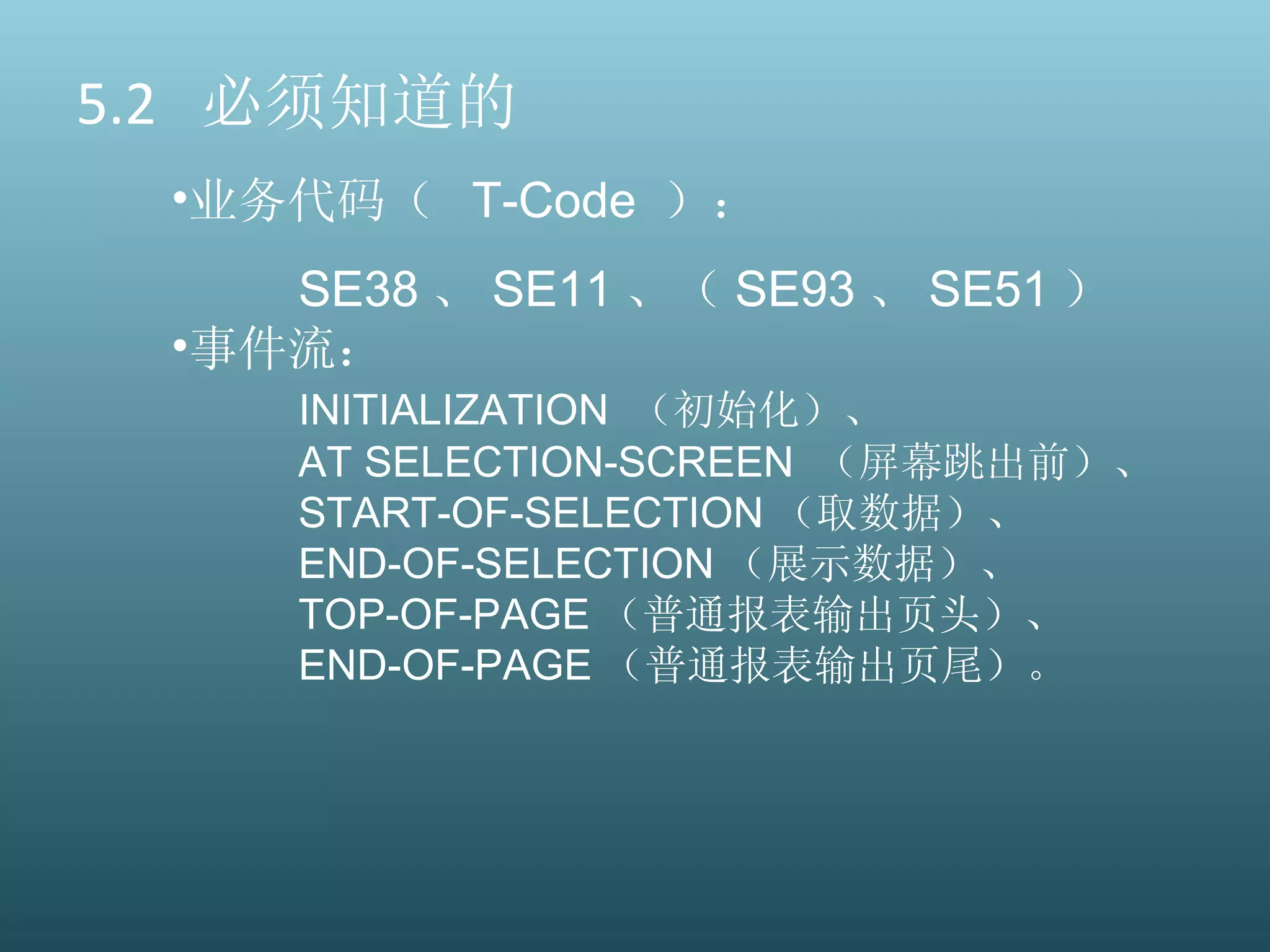 5.2  必须知道的 业务代码（  T-Code  ）： SE38 、 SE11 、（ SE93 、 SE51 ） 事件流： INITIALIZATION  （初始化）、 AT SELECTION-SCREEN  （屏幕跳出前）、 START-OF-SELECTION （取数据）、 END-OF-SELECTION （展示数据）、 TOP-OF-PAGE （普通报表输出页头）、  END-OF-PAGE （普通报表输出页尾）。 