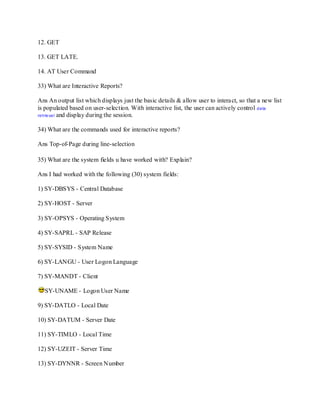 12. GET
13. GET LATE.
14. AT User Command
33) What are Interactive Reports?
Ans An output list which displays just the basic details & allow user to interact, so that a new list
is populated based on user-selection. With interactive list, the user can actively control data
retrieval and display during the session.
34) What are the commands used for interactive reports?
Ans Top-of-Page during line-selection
35) What are the system fields u have worked with? Explain?
Ans I had worked with the following (30) system fields:
1) SY-DBSYS - Central Database
2) SY-HOST - Server
3) SY-OPSYS - Operating System
4) SY-SAPRL - SAP Release
5) SY-SYSID - System Name
6) SY-LANGU - User Logon Language
7) SY-MANDT - Client
SY-UNAME - Logon User Name
9) SY-DATLO - Local Date
10) SY-DATUM - Server Date
11) SY-TIMLO - Local Time
12) SY-UZEIT - Server Time
13) SY-DYNNR - Screen Number
 