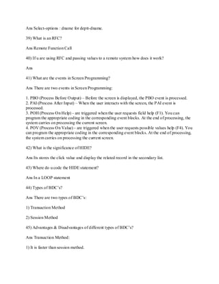 Ans Select-options : dname for deptt-dname.
39) What is an RFC?
Ans Remote Function Call
40) If u are using RFC and passing values to a remote system how does it work?
Ans
41) What are the events in Screen Programming?
Ans There are two events in Screen Programming:
1. PBO (Process Before Output) – Before the screen is displayed, the PBO event is processed.
2. PAI (Process After Input) – When the user interacts with the screen, the PAI event is
processed.
3. POH (Process On Help) - are triggered when the user requests field help (F1). You can
program the appropriate coding in the corresponding event blocks. At the end of processing, the
system carries on processing the current screen.
4. POV (Process On Value) - are triggered when the user requests possible values help (F4). You
can program the appropriate coding in the corresponding event blocks. At the end of processing,
the system carries on processing the current screen.
42) What is the significance of HIDE?
Ans Its stores the click value and display the related record in the secondary list.
43) Where do u code the HIDE statement?
Ans In a LOOP statement
44) Types of BDC‘s?
Ans There are two types of BDC‘s:
1) Transaction Method
2) Session Method
45) Advantages & Disadvantages of different types of BDC‘s?
Ans Transaction Method:
1) It is faster than session method.
 