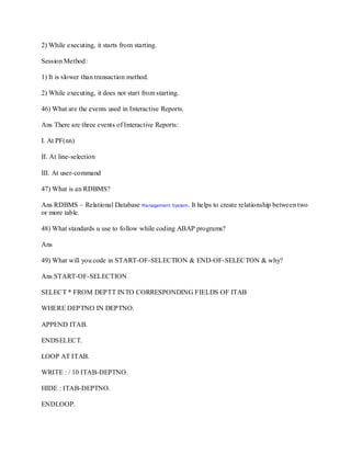 2) While executing, it starts from starting.
Session Method:
1) It is slower than transaction method.
2) While executing, it does not start from starting.
46) What are the events used in Interactive Reports.
Ans There are three events of Interactive Reports:
I. At PF(nn)
II. At line-selection
III. At user-command
47) What is an RDBMS?
Ans RDBMS – Relational Database Management System. It helps to create relationship between two
or more table.
48) What standards u use to follow while coding ABAP programs?
Ans
49) What will you code in START-OF-SELECTION & END-OF-SELECTON & why?
Ans START-OF-SELECTION
SELECT * FROM DEPTT INTO CORRESPONDING FIELDS OF ITAB
WHERE DEPTNO IN DEPTNO.
APPEND ITAB.
ENDSELECT.
LOOP AT ITAB.
WRITE : / 10 ITAB-DEPTNO.
HIDE : ITAB-DEPTNO.
ENDLOOP.
 