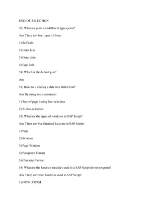 END-OF-SELECTION
50) What are joins and different types joins?
Ans There are four types of Joins:
1) Self Join
2) Inner Join
3) Outer Join
4) Equi Join
51) Which is the default join?
Ans
52) How do u display a data in a Detail List?
Ans By using two statements:
1) Top-of-page during line-selection
2) At line-selection
53) What are the types of windows in SAP Script?
Ans There are five Standard Layouts in SAP Script:
1) Page
2) Window
3) Page Window
4) Paragraph Format
5) Character Format
54) What are the function modules used in a SAP Script driver program?
Ans There are three functions used in SAP Script:
1) OPEN_FORM
 