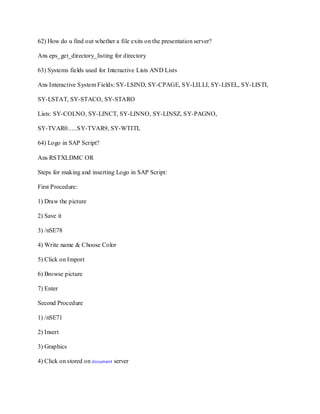 62) How do u find out whether a file exits on the presentation server?
Ans eps_get_directory_listing for directory
63) Systems fields used for Interactive Lists AND Lists
Ans Interactive System Fields: SY-LSIND, SY-CPAGE, SY-LILLI, SY-LISEL, SY-LISTI,
SY-LSTAT, SY-STACO, SY-STARO
Lists: SY-COLNO, SY-LINCT, SY-LINNO, SY-LINSZ, SY-PAGNO,
SY-TVAR0…..SY-TVAR9, SY-WTITL
64) Logo in SAP Script?
Ans RSTXLDMC OR
Steps for making and inserting Logo in SAP Script:
First Procedure:
1) Draw the picture
2) Save it
3) /nSE78
4) Write name & Choose Color
5) Click on Import
6) Browse picture
7) Enter
Second Procedure
1) /nSE71
2) Insert
3) Graphics
4) Click on stored on document server
 