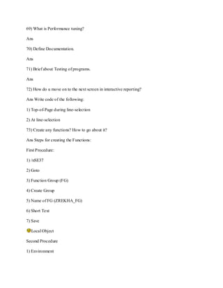 69) What is Performance tuning?
Ans
70) Define Documentation.
Ans
71) Brief about Testing of programs.
Ans
72) How do u move on to the next screen in interactive reporting?
Ans Write code of the following:
1) Top-of-Page during line-selection
2) At line-selection
73) Create any functions? How to go about it?
Ans Steps for creating the Functions:
First Procedure:
1) /nSE37
2) Goto
3) Function Group (FG)
4) Create Group
5) Name of FG (ZREKHA_FG)
6) Short Text
7) Save
Local Object
Second Procedure
1) Environment
 