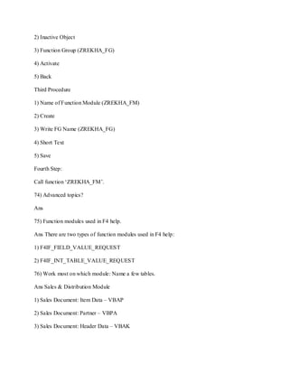 2) Inactive Object
3) Function Group (ZREKHA_FG)
4) Activate
5) Back
Third Procedure
1) Name of Function Module (ZREKHA_FM)
2) Create
3) Write FG Name (ZREKHA_FG)
4) Short Text
5) Save
Fourth Step:
Call function ‗ZREKHA_FM‘.
74) Advanced topics?
Ans
75) Function modules used in F4 help.
Ans There are two types of function modules used in F4 help:
1) F4IF_FIELD_VALUE_REQUEST
2) F4IF_INT_TABLE_VALUE_REQUEST
76) Work most on which module: Name a few tables.
Ans Sales & Distribution Module
1) Sales Document: Item Data – VBAP
2) Sales Document: Partner – VBPA
3) Sales Document: Header Data – VBAK
 