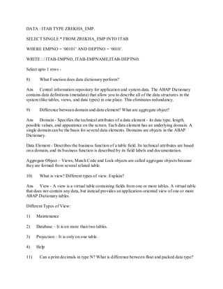 DATA : ITAB TYPE ZREKHA_EMP.
SELECT SINGLE * FROM ZREKHA_EMP INTO ITAB
WHERE EMPNO = ‗00101‘ AND DEPTNO = ‗0010‘.
WRITE : / ITAB-EMPNO, ITAB-EMPNAME,ITAB-DEPTNO.
Select upto 1 rows -
8) What Function does data dictionary perform?
Ans Central information repository for application and system data. The ABAP Dictionary
contains data definitions (metadata) that allow you to describe all of the data structures in the
system (like tables, views, and data types) in one place. This eliminates redundancy.
9) Difference between domain and data element? What are aggregate object?
Ans Domain - Specifies the technical attributes of a data element - its data type, length,
possible values, and appearance on the screen. Each data element has an underlying domain. A
single domain can be the basis for several data elements. Domains are objects in the ABAP
Dictionary.
Data Element - Describes the business function of a table field. Its technical attributes are based
on a domain, and its business function is described by its field labels and documentation.
Aggregate Object – Views, Match Code and Lock objects are called aggregate objects because
they are formed from several related table.
10) What is view? Different types of view. Explain?
Ans View - A view is a virtual table containing fields from one or more tables. A virtual table
that does not contain any data, but instead provides an application-oriented view of one or more
ABAP Dictionary tables.
Different Types of View:
1) Maintenance
2) Database – It is on more than two tables.
3) Projection – It is only on one table.
4) Help
11) Can u print decimals in type N? What is difference between float and packed data type?
 