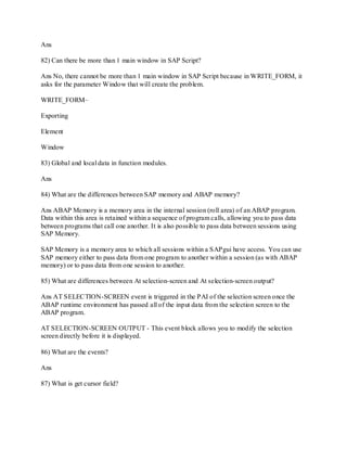 Ans
82) Can there be more than 1 main window in SAP Script?
Ans No, there cannot be more than 1 main window in SAP Script because in WRITE_FORM, it
asks for the parameter Window that will create the problem.
WRITE_FORM–
Exporting
Element
Window
83) Global and local data in function modules.
Ans
84) What are the differences between SAP memory and ABAP memory?
Ans ABAP Memory is a memory area in the internal session (roll area) of an ABAP program.
Data within this area is retained within a sequence of program calls, allowing you to pass data
between programs that call one another. It is also possible to pass data between sessions using
SAP Memory.
SAP Memory is a memory area to which all sessions within a SAPgui have access. You can use
SAP memory either to pass data from one program to another within a session (as with ABAP
memory) or to pass data from one session to another.
85) What are differences between At selection-screen and At selection-screen output?
Ans AT SELECTION-SCREEN event is triggered in the PAI of the selection screen once the
ABAP runtime environment has passed all of the input data from the selection screen to the
ABAP program.
AT SELECTION-SCREEN OUTPUT - This event block allows you to modify the selection
screen directly before it is displayed.
86) What are the events?
Ans
87) What is get cursor field?
 