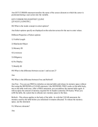 Ans GET CURSOR statement transfers the name of the screen element on which the cursor is
positioned during a user action into the variable .
GET CURSOR FIELD [OFFSET ] [LINE
] [VALUE ] LENGTH ].
88) What is the inside concept in select-options?
Ans Select-options specify are displayed on the selection screen for the user to enter values.
Different Properties of Select-options:
1) Visible Length
2) Matchcode Object
3) Memory ID
4) Lowercase
5) Obligatory
6) No Display
7) Modify ID
89) What is the difference between occurs 1 and occurs 2?
Ans
90) What is the difference between Free and Refresh?
Ans Free - You can use FREE to initialize an internal table and release its memory space without
first using the REFRESH or CLEAR statement. Like REFRESH, FREE works on the table body,
not on the table work area. After a FREE statement, you can address the internal table again. It
still occupies the amount of memory required for its header (currently 256 bytes). When you
refill the table, the system has to allocate new memory space to the lines.
Refresh - This always applies to the body of the table. As with the CLEAR statement, the
memory used by the table before you initialized it remains allocated. To release the memory
space, use the statement
91) What are elements?
Ans
 