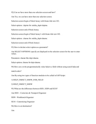 92) Can we have more than one selection-screen and how?
Ans Yes, we can have more than one selection screen.
Selection-screen begin of block honey with frame title text-101.
Select-options : deptno for zrekha_deptt-deptno.
Selection-screen end of block honey.
Selection-screen begin of block honey1 with frame title text-102.
Select-options : dname for zrekha_deptt-dname.
Selection-screen end of block honey1.
93) How to declare select-option as a parameter?
Ans SELECT-OPTIONS: specify are displayed on the selection screen for the user to enter
values.
Parameters: dname like dept-dname.
Select-options: dname for dept-dname.
94) How can u write programmatically value help to a field without using search help and
match codes?
Ans By using two types of function modules to be called in SAP Script:
1) HELP_OBJECT_SHOW_FOR_FIELD
2) HELP_OBJECT_SHOW
95) What are the differences between SE01, SE09 and SE10?
Ans SE01 - Correction & Transport Organizer
SE09 - Workbench Organizer
SE10 - Customizing Organizer
96) How to set destination?
Ans
 